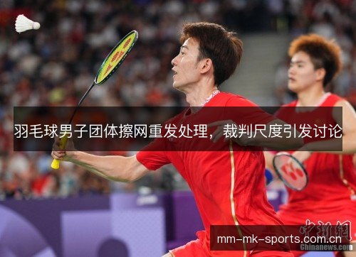 羽毛球男子团体擦网重发处理,裁判尺度引发讨论 羽毛球男子团体擦网重发处理,裁判尺度引发讨论